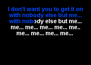 I don't want you to get it on
with nobody else but me...
with nobody else but me...
me... me... me... me... me..
me... me... me... me...