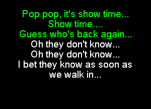 Pop pop, it's show time...
Show time....
Guess who's back again...
Oh they don't know...
Oh they don't know...

I bet they know as soon as
we walk in...

g