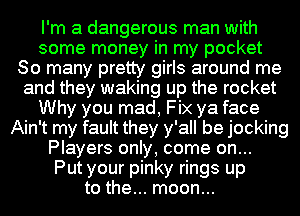 I'm a dangerous man with
some money in my pocket
80 many pretty girls around me
and they waking up the rocket
Why you mad, Fix ya face
Ain't my fault they y'all be jocking
Players only, come on...

Put your pinky rings up
to the... moon...