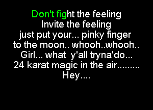 Don't fight the feeling
Invite the feeling
just put your... pinky finger
to the moon.. whooh..whooh..
Girl... what y'all tryna'do...
24 karat magic in the air .........
Hey....