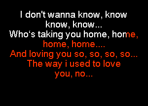 I don't wanna know, know
know, know...
th3 taking you home, home,
home, home....
And loving you so, so, so, so...
The way i used to love
you,no.