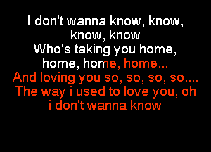 I don't wanna know, know,
know, know
Who's taking you home,
home, home, home...
And loving you so, so, so, 30....
The way i used to love you, oh
i don't wanna know