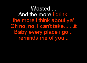 Wasted...
And the more i drink
the more i think about ya'
Oh no, no, I can't take ....... it

Baby every place i go...
reminds me of you...