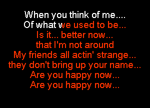 When you think of me....
Of what we used to be...
Is it... better now...
that I'm not around
My friends all actin' strange...
they don't bring up your name...
Are you happy now...
Are you happy now...