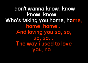 I don't wanna know, know,
know, know...
Who's taking you home, home,
home, home...

And loving you so, so,
so, so....

The way i used to love
you, no...