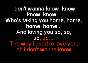 I don't wanna know, know,
know, know...
Who's taking you home, home,
home, home...
And loving you so, so,
so, 30....
The way i used to love you,
oh i don't wanna know