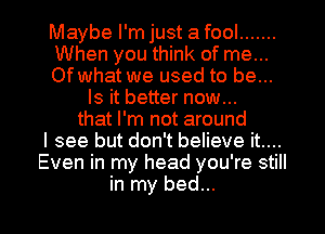 Maybe I'm just a fool .......
When you think of me...
Of what we used to be...
Is it better now...
that I'm not around
I see but don't believe it....
Even in my head you're still

in my bed... I