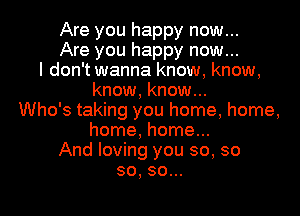 Are you happy now...
Are you happy now...
I don't wanna know, know,
know, know...
Who's taking you home, home,

home, home...

And loving you so, so

so, so...