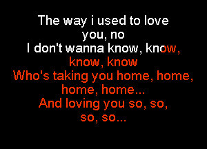 The way i used to love
you,no
I don't wanna know, know,
know, know

Who's taking you home, home,
home, home...
And loving you so, so,
so, so...