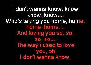 I don't wanna know, know
know, know....
Who's taking you home, home,
home, home....
And loving you so, so,
so, 30....
The way i used to love
you,oh
I don't wanna know,