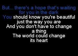 But... there's a hope that's waiting
for ou in the dark
You shoul know you're beautiful
just the way you are
And you don't have to change
a thin?
The world cou d change

its heart