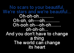 No scars to our beautiful,
We're stars an we're beautiful...
Oh-oh-oh ............

Oh-oh, oh----oh ............
Oh-ooh oh---oh-oh ........
oh-oh-oh...

And you don't have to change
a thing
The world can change
its heart