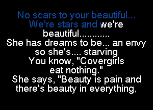 No scars to your beautiful...
We're stars and we're
beautiful ............

She has dreams to be... an envy
so she's.... starving
You know, Covergirls
eat nothing.

She says, Beauty IS pain and
there's beauty in everything,