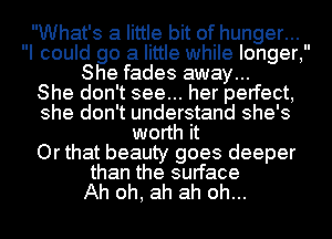 What's a little bit of hunger...
I could go a little while longer,
She fades away...

She don't see... her perfect,
she don't understand she's
worth it
Or that beauty goes deeper
than the surface
Ah oh, ah ah oh...