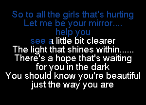 So to all the girls that's hurting
Let me be your mirror....
help ou
see a little it clearer
The light that shines within ......
There's a hope that's waiting
for cu m the dark
You shoul know you're beautiful
just the way you are