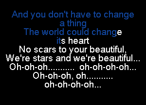 And you don't have to change

a thin?
The world cou d change
its heart
No scars to our beautiful,
We're stars an we're beautiful...
Oh-oh-oh ........... oh-oh-oh-oh...
Oh-oh-oh, oh ...........
oh-oh-oh-oh...