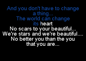 And you don't have to change

a thing...
The world can change
its heart
No scars to our beautiful...
We're stars an we're beautiful....
No better you than the you
that you are...