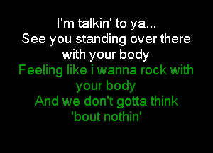 I'm talkin' to ya...

See you standing over there
with your body
Feeling like i wanna rock with
yourbody
And we don't gotta think
'bout nothin'