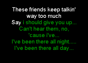 These friends keep talkin'
way too much
Say i should give you up...
Can't hear them, no,
'cause i've...
I've been there all night .....
I've been there all day...