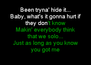 Been tryna' hide it...
Baby, what's it gonna hurt if
they don't know
Makin' everybody think
that we solo...

Just as long as you know
you got me

Q