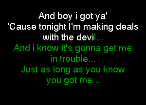 And boy i got ya'
'Cause tonight I'm making deals
with the devil...

And i know it's gonna get me
in trouble...

Just as long as you know
you got me...