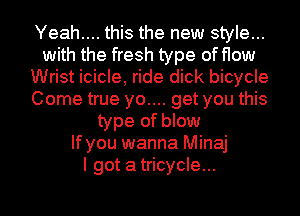 Yeah.... this the new style...
with the fresh type of flow
Wrist icicle, ride dick bicycle
Come true yo.... get you this
type of blow
If you wanna Minaj
I got atricycle...