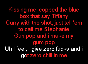 Kissing me, copped the blue
box that say Tiffany
Curry with the shot, just tell 'em
to call me Stephanie
Gun pop and i make my
gum P0P
Uh I feel, I give zero fucks and i
got zero chill in me