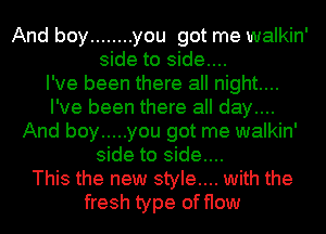 And boy ........ you got me walkin'
side to side....

I've been there all night....
I've been there all day....
And boy ..... you got me walkin'
side to side....

This the new style.... with the
fresh type of flow