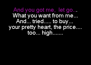 And you got me, let go...
What you want from me...
And... tried ..... to buy...
your pretty heart, the price....

too... high .......