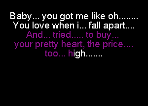 Baby... you got me like oh ........
You love when i... fall apart...
And... tried ..... to buy...
your pretty heart, the price....
too... high .......