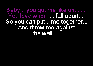 Baby... you got me like oh ........
You love when i... fall apart...
So you can put... me together...
And throw me against
the wall .....