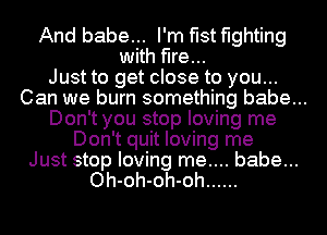 And babe... I'm fist fighting
with fire...

Just to get close to you...
Can we burn something babe...
Don't you stop loving me

Don't quit loving me

Just stop loving me.... babe...
Oh-oh-oh-oh ......