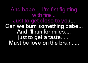 And babe... I'm fist fighting
with fire...
Just to get close to you...
Can we burn something babe...
And i'II run for miles....
just to get a taste ......
Must be love on the brain .....