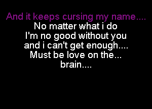 And it keeps cursing my name....
No matter what i do
I'm no good without you
and i can't get enough....
Must be love on the...
brain....