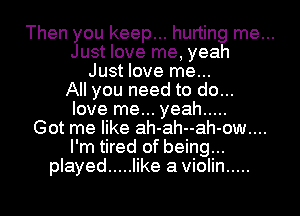 Then you keep... hurting me...
Just love me, yeah
Just love me...
All you need to do...
love me... yeah .....
Got me like ah-ah--ah-ow....
I'm tired of being...
played ..... like a Violin .....