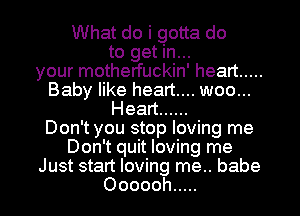 INhatdoigouado
to get in...
your motherfuckin' heart .....
Babkaeheanm.woou.
Hean ......
Don't you stop loving me
Don't quit loving me
Just start loving me.. babe

Oooooh ..... l