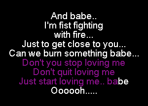 And babe..
I'm fist fighting

with fire...
Just to get close to you...
Can we burn something babe...
Don't you stop loving me

Don't quit loving me

Just start loving me.. babe

Oooooh .....