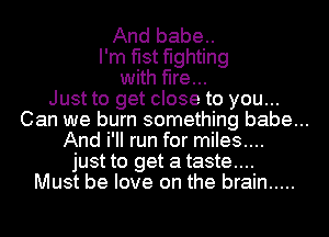 And babe..
I'm fist fighting
with fire...
Just to get close to you...
Can we burn something babe...
And i'II run for miles....
just to get a taste....

Must be love on the brain .....