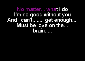 No matter... what i do
I'm no good without you
And i can't ........ get enough....
Must be love on the...

brain .....