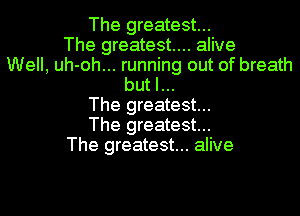 The greatest...
The greatest... alive
Well, uh-oh... running out of breath
but I...
The greatest...
The greatest...
The greatest... alive