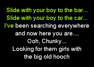 Slide with your boy to the bar...
Slide with your boy to the car...
I've been searching everywhere
and now here you are....
Ooh, Chunky...
Looking for them girls with
the big old hooch