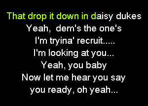 That drop it down in daisy dukes
Yeah, dem's the one's
I'm tryina' recruit .....
I'm looking at you...
Yeah, you baby
Now let me hear you say
you ready, oh yeah...