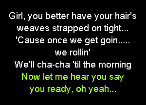 Girl, you better have your hair's
weaves strapped on tight...
'Cause once we get goin .....

we rollin'
We'll cha-cha 'til the morning
Now let me hear you say
you ready, oh yeah...