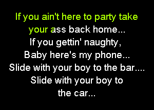 If you ain't here to party take
your ass back home...
If you gettin' naughty,
Baby here's my phone...
Slide with your boy to the bar....
Slide with your boy to
the car...