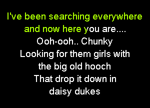 I've been searching everywhere
and now here you are....
Ooh-ooh.. Chunky
Looking for them girls with
the big old hooch
That drop it down in
daisy dukes