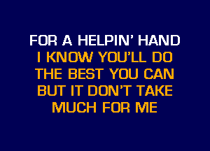 FOR A HELPIN' HAND
I KNOW YOU'LL DO
THE BEST YOU CAN
BUT IT DON'T TAKE

MUCH FOR ME