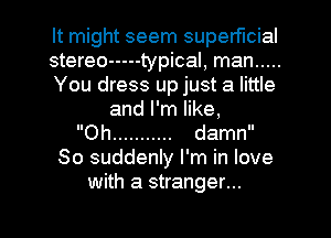 It might seem superficial
stereo ----- typical, man .....
You dress up just a little
and I'm like,
Oh ........... damn
So suddenly I'm in love
with a stranger...