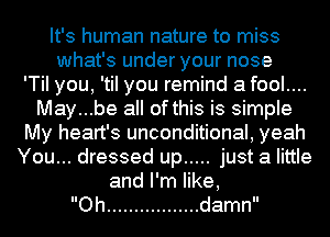 It's human nature to miss
whafsunderyournose
'TiI you, 'til you remind a fool....
May...be all of this is simple
My heart's unconditional, yeah
You... dressed up ..... just a little
anlener,

Oh ................. damn