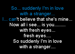 So... suddenly I'm in love
with a stranger...

I... can't believe that she's mine...

Now all i see... is you .........
with fresh eyes...
fresh eyes....

80 suddenly I'm in love
with a stranger....