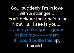 So... suddenly I'm in love
with a stranger...

I... can't believe that she's mine...

Now... all i see is you....
Cause you're gor----geous
in this mo --------- ment
Ifi could bottle this up,

I would....